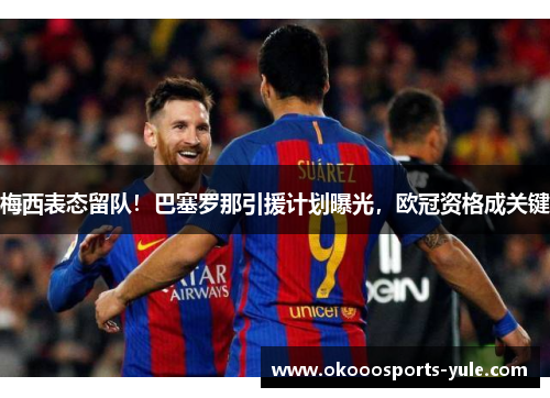 梅西表态留队！巴塞罗那引援计划曝光，欧冠资格成关键