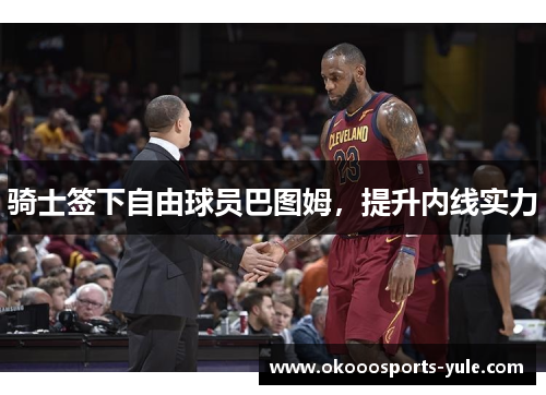 骑士签下自由球员巴图姆，提升内线实力