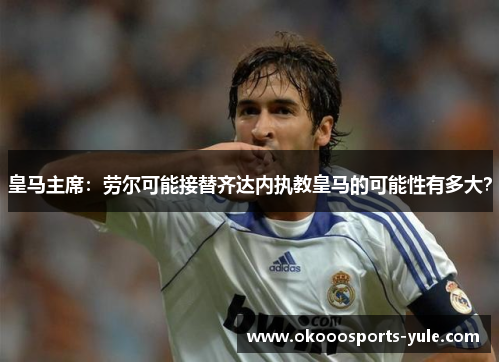皇马主席：劳尔可能接替齐达内执教皇马的可能性有多大？