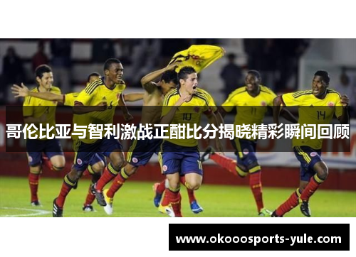 哥伦比亚与智利激战正酣比分揭晓精彩瞬间回顾