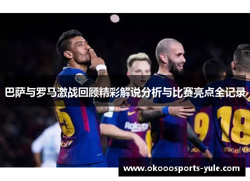 巴萨与罗马激战回顾精彩解说分析与比赛亮点全记录