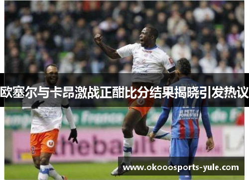 欧塞尔与卡昂激战正酣比分结果揭晓引发热议