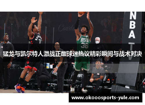 猛龙与凯尔特人激战正酣球迷热议精彩瞬间与战术对决